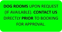 DOG ROOMS UPON REQUEST (IF AVAILABLE). CONTACT US DIRECTLY PRIOR TO BOOKING FOR APPROVAL.